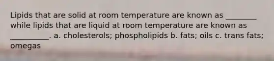 Lipids that are solid at room temperature are known as ________ while lipids that are liquid at room temperature are known as __________. a. cholesterols; phospholipids b. fats; oils c. trans fats; omegas