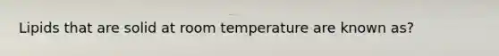 Lipids that are solid at room temperature are known as?