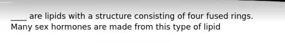 ____ are lipids with a structure consisting of four fused rings. Many sex hormones are made from this type of lipid