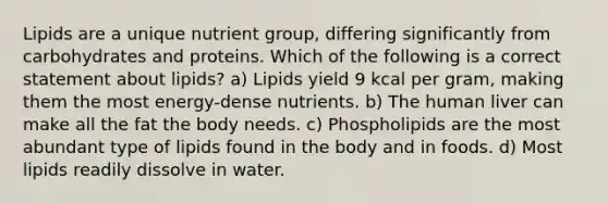 Lipids are a unique nutrient group, differing significantly from carbohydrates and proteins. Which of the following is a correct statement about lipids? a) Lipids yield 9 kcal per gram, making them the most energy-dense nutrients. b) The human liver can make all the fat the body needs. c) Phospholipids are the most abundant type of lipids found in the body and in foods. d) Most lipids readily dissolve in water.