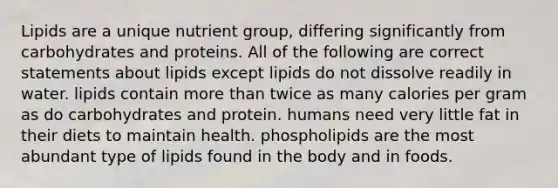 Lipids are a unique nutrient group, differing significantly from carbohydrates and proteins. All of the following are correct statements about lipids except lipids do not dissolve readily in water. lipids contain more than twice as many calories per gram as do carbohydrates and protein. humans need very little fat in their diets to maintain health. phospholipids are the most abundant type of lipids found in the body and in foods.