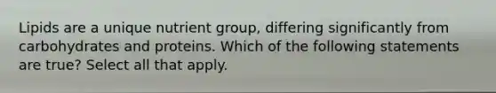 Lipids are a unique nutrient group, differing significantly from carbohydrates and proteins. Which of the following statements are true? Select all that apply.