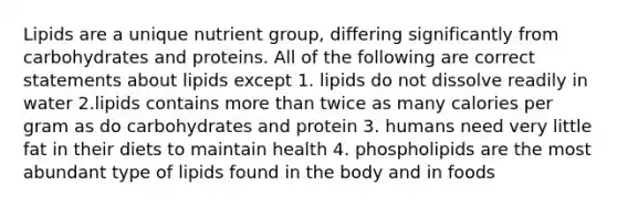 Lipids are a unique nutrient group, differing significantly from carbohydrates and proteins. All of the following are correct statements about lipids except 1. lipids do not dissolve readily in water 2.lipids contains more than twice as many calories per gram as do carbohydrates and protein 3. humans need very little fat in their diets to maintain health 4. phospholipids are the most abundant type of lipids found in the body and in foods