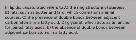 In lipids, unsaturated refers to A) the ring structure of steroids. B) fats, such as butter and lard, which come from animal sources. C) the presence of double bonds between adjacent carbon atoms in a fatty acid. D) glycerol, which acts as an anchor for joined fatty acids. E) the absence of double bonds between adjacent carbon atoms in a fatty acid.