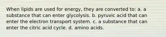 When lipids are used for energy, they are converted to: a. a substance that can enter glycolysis. b. pyruvic acid that can enter the electron transport system. c. a substance that can enter the citric acid cycle. d. amino acids.