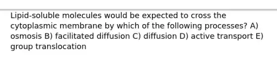Lipid-soluble molecules would be expected to cross the cytoplasmic membrane by which of the following processes? A) osmosis B) facilitated diffusion C) diffusion D) active transport E) group translocation