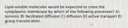 Lipid-soluble molecules would be expected to cross the cytoplasmic membrane by which of the following processes? A) osmosis B) facilitated diffusion C) diffusion D) active transport E) group translocation.