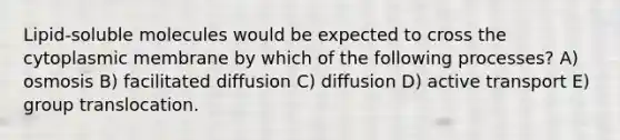 Lipid-soluble molecules would be expected to cross the cytoplasmic membrane by which of the following processes? A) osmosis B) facilitated diffusion C) diffusion D) active transport E) group translocation.