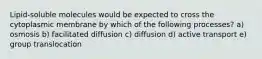 Lipid-soluble molecules would be expected to cross the cytoplasmic membrane by which of the following processes? a) osmosis b) facilitated diffusion c) diffusion d) active transport e) group translocation