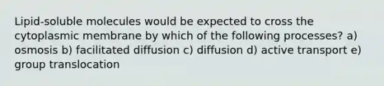 Lipid-soluble molecules would be expected to cross the cytoplasmic membrane by which of the following processes? a) osmosis b) facilitated diffusion c) diffusion d) active transport e) group translocation