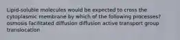 Lipid-soluble molecules would be expected to cross the cytoplasmic membrane by which of the following processes? osmosis facilitated diffusion diffusion active transport group translocation