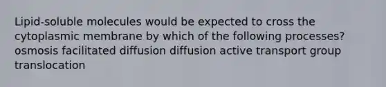 Lipid-soluble molecules would be expected to cross the cytoplasmic membrane by which of the following processes? osmosis facilitated diffusion diffusion active transport group translocation