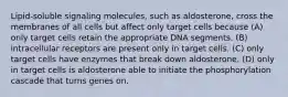 Lipid-soluble signaling molecules, such as aldosterone, cross the membranes of all cells but affect only target cells because (A) only target cells retain the appropriate DNA segments. (B) intracellular receptors are present only in target cells. (C) only target cells have enzymes that break down aldosterone. (D) only in target cells is aldosterone able to initiate the phosphorylation cascade that turns genes on.