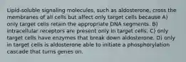 Lipid-soluble signaling molecules, such as aldosterone, cross the membranes of all cells but affect only target cells because A) only target cells retain the appropriate DNA segments. B) intracellular receptors are present only in target cells. C) only target cells have enzymes that break down aldosterone. D) only in target cells is aldosterone able to initiate a phosphorylation cascade that turns genes on.