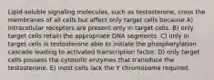 Lipid-soluble signaling molecules, such as testosterone, cross the membranes of all cells but affect only target cells because A) intracellular receptors are present only in target cells. B) only target cells retain the appropriate DNA segments. C) only in target cells is testosterone able to initiate the phosphorylation cascade leading to activated transcription factor. D) only target cells possess the cytosolic enzymes that transduce the testosterone. E) most cells lack the Y chromosome required.