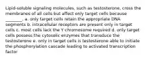 Lipid-soluble signaling molecules, such as testosterone, cross the membranes of all cells but affect only target cells because ________. a. only target cells retain the appropriate DNA segments b. intracellular receptors are present only in target cells c. most cells lack the Y chromosome required d. only target cells possess the cytosolic enzymes that transduce the testosterone e. only in target cells is testosterone able to initiate the phosphorylation cascade leading to activated transcription factor