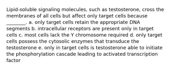 Lipid-soluble signaling molecules, such as testosterone, cross the membranes of all cells but affect only target cells because ________. a. only target cells retain the appropriate DNA segments b. intracellular receptors are present only in target cells c. most cells lack the Y chromosome required d. only target cells possess the cytosolic enzymes that transduce the testosterone e. only in target cells is testosterone able to initiate the phosphorylation cascade leading to activated transcription factor