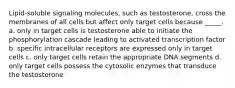 Lipid-soluble signaling molecules, such as testosterone, cross the membranes of all cells but affect only target cells because _____. a. only in target cells is testosterone able to initiate the phosphorylation cascade leading to activated transcription factor b. specific intracellular receptors are expressed only in target cells c. only target cells retain the appropriate DNA segments d. only target cells possess the cytosolic enzymes that transduce the testosterone