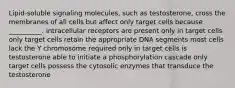 Lipid-soluble signaling molecules, such as testosterone, cross the membranes of all cells but affect only target cells because __________. intracellular receptors are present only in target cells only target cells retain the appropriate DNA segments most cells lack the Y chromosome required only in target cells is testosterone able to initiate a phosphorylation cascade only target cells possess the cytosolic enzymes that transduce the testosterone