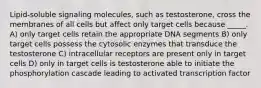 Lipid-soluble signaling molecules, such as testosterone, cross the membranes of all cells but affect only target cells because _____. A) only target cells retain the appropriate DNA segments B) only target cells possess the cytosolic enzymes that transduce the testosterone C) intracellular receptors are present only in target cells D) only in target cells is testosterone able to initiate the phosphorylation cascade leading to activated transcription factor