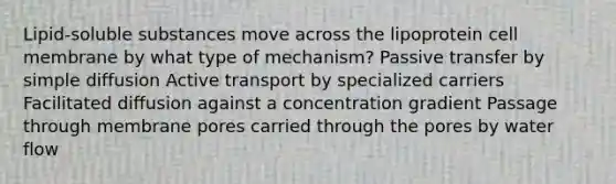 Lipid-soluble substances move across the lipoprotein cell membrane by what type of mechanism? Passive transfer by simple diffusion Active transport by specialized carriers Facilitated diffusion against a concentration gradient Passage through membrane pores carried through the pores by water flow