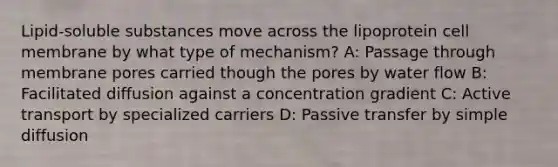 Lipid-soluble substances move across the lipoprotein cell membrane by what type of mechanism? A: Passage through membrane pores carried though the pores by water flow B: Facilitated diffusion against a concentration gradient C: Active transport by specialized carriers D: Passive transfer by simple diffusion