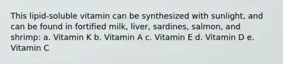 This lipid-soluble vitamin can be synthesized with sunlight, and can be found in fortified milk, liver, sardines, salmon, and shrimp: a. Vitamin K b. Vitamin A c. Vitamin E d. Vitamin D e. Vitamin C