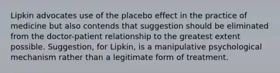 Lipkin advocates use of the placebo effect in the practice of medicine but also contends that suggestion should be eliminated from the doctor-patient relationship to the greatest extent possible. Suggestion, for Lipkin, is a manipulative psychological mechanism rather than a legitimate form of treatment.