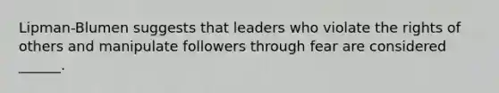 Lipman-Blumen suggests that leaders who violate the rights of others and manipulate followers through fear are considered ______.