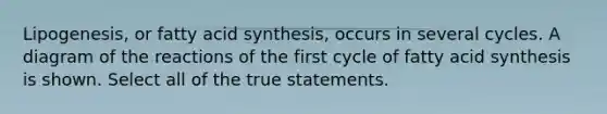 Lipogenesis, or fatty acid synthesis, occurs in several cycles. A diagram of the reactions of the first cycle of fatty acid synthesis is shown. Select all of the true statements.