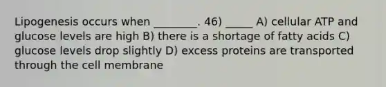 Lipogenesis occurs when ________. 46) _____ A) cellular ATP and glucose levels are high B) there is a shortage of fatty acids C) glucose levels drop slightly D) excess proteins are transported through the cell membrane