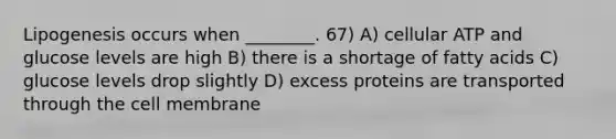 Lipogenesis occurs when ________. 67) A) cellular ATP and glucose levels are high B) there is a shortage of fatty acids C) glucose levels drop slightly D) excess proteins are transported through the cell membrane