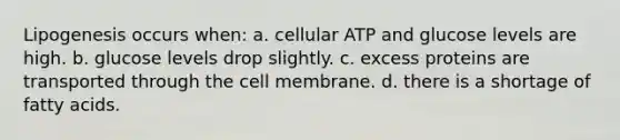 Lipogenesis occurs when: a. cellular ATP and glucose levels are high. b. glucose levels drop slightly. c. excess proteins are transported through the cell membrane. d. there is a shortage of fatty acids.