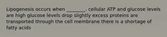 Lipogenesis occurs when ________. cellular ATP and glucose levels are high glucose levels drop slightly excess proteins are transported through the cell membrane there is a shortage of fatty acids