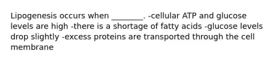 Lipogenesis occurs when ________. -cellular ATP and glucose levels are high -there is a shortage of fatty acids -glucose levels drop slightly -excess proteins are transported through the cell membrane