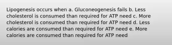 Lipogenesis occurs when a. Gluconeogenesis fails b. Less cholesterol is consumed than required for ATP need c. More cholesterol is consumed than required for ATP need d. Less calories are consumed than required for ATP need e. More calories are consumed than required for ATP need