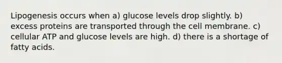 Lipogenesis occurs when a) glucose levels drop slightly. b) excess proteins are transported through the cell membrane. c) cellular ATP and glucose levels are high. d) there is a shortage of fatty acids.