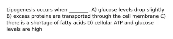 Lipogenesis occurs when ________. A) glucose levels drop slightly B) excess proteins are transported through the cell membrane C) there is a shortage of fatty acids D) cellular ATP and glucose levels are high