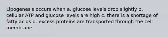 Lipogenesis occurs when a. glucose levels drop slightly b. cellular ATP and glucose levels are high c. there is a shortage of fatty acids d. excess proteins are transported through the cell membrane