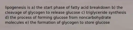 lipogenesis is a) the start phase of fatty acid breakdown b) the cleavage of glycogen to release glucose c) triglyceride synthesis d) the process of forming glucose from noncarbohydrate molecules e) the formation of glycogen to store glucose