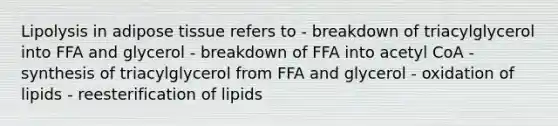 Lipolysis in adipose tissue refers to - breakdown of triacylglycerol into FFA and glycerol - breakdown of FFA into acetyl CoA - synthesis of triacylglycerol from FFA and glycerol - oxidation of lipids - reesterification of lipids