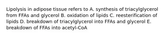 Lipolysis in adipose tissue refers to A. synthesis of triacylglycerol from FFAs and glycerol B. oxidation of lipids C. reesterification of lipids D. breakdown of triacylglycerol into FFAs and glycerol E. breakdown of FFAs into acetyl-CoA