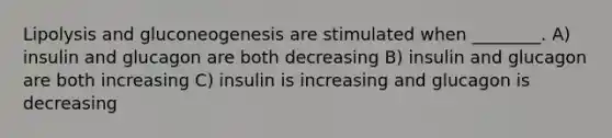 Lipolysis and gluconeogenesis are stimulated when ________. A) insulin and glucagon are both decreasing B) insulin and glucagon are both increasing C) insulin is increasing and glucagon is decreasing