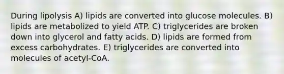 During lipolysis A) lipids are converted into glucose molecules. B) lipids are metabolized to yield ATP. C) triglycerides are broken down into glycerol and fatty acids. D) lipids are formed from excess carbohydrates. E) triglycerides are converted into molecules of acetyl-CoA.