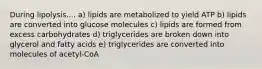 During lipolysis.... a) lipids are metabolized to yield ATP b) lipids are converted into glucose molecules c) lipids are formed from excess carbohydrates d) triglycerides are broken down into glycerol and fatty acids e) triglycerides are converted into molecules of acetyl-CoA