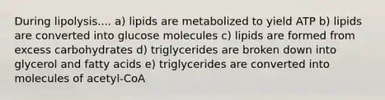 During lipolysis.... a) lipids are metabolized to yield ATP b) lipids are converted into glucose molecules c) lipids are formed from excess carbohydrates d) triglycerides are broken down into glycerol and fatty acids e) triglycerides are converted into molecules of acetyl-CoA