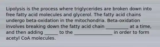 Lipolysis is the process where triglycerides are broken down into free fatty acid molecules and glycerol. The fatty acid chains undergo beta-oxidation in the mitochondria. Beta-oxidation involves breaking down the fatty acid chain __________ at a time, and then adding ______ to the _________________ in order to form acetyl CoA molecules.