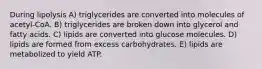 During lipolysis A) triglycerides are converted into molecules of acetyl-CoA. B) triglycerides are broken down into glycerol and fatty acids. C) lipids are converted into glucose molecules. D) lipids are formed from excess carbohydrates. E) lipids are metabolized to yield ATP.