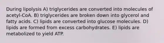 During lipolysis A) triglycerides are converted into molecules of acetyl-CoA. B) triglycerides are broken down into glycerol and fatty acids. C) lipids are converted into glucose molecules. D) lipids are formed from excess carbohydrates. E) lipids are metabolized to yield ATP.