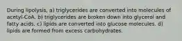 During lipolysis, a) triglycerides are converted into molecules of acetyl-CoA. b) triglycerides are broken down into glycerol and fatty acids. c) lipids are converted into glucose molecules. d) lipids are formed from excess carbohydrates.